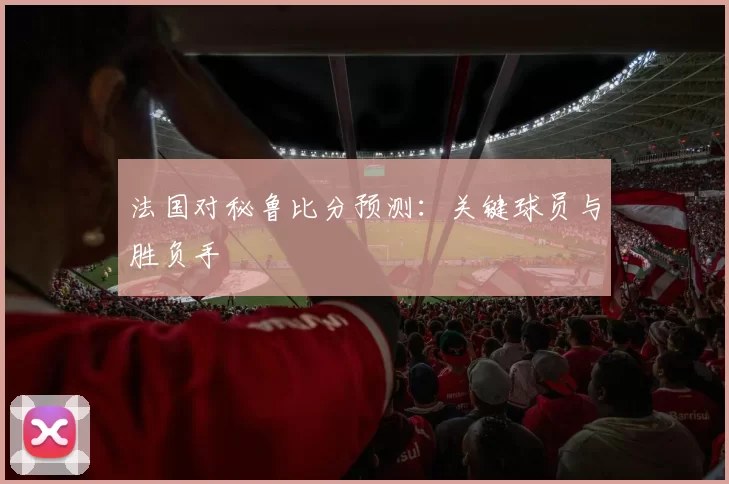 法国对秘鲁比分预测:关键球员与胜负手