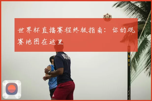 世界杯直播赛程终极指南:你的观赛地图在这里