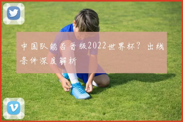 中国队能否晋级2022世界杯？出线条件深度解析