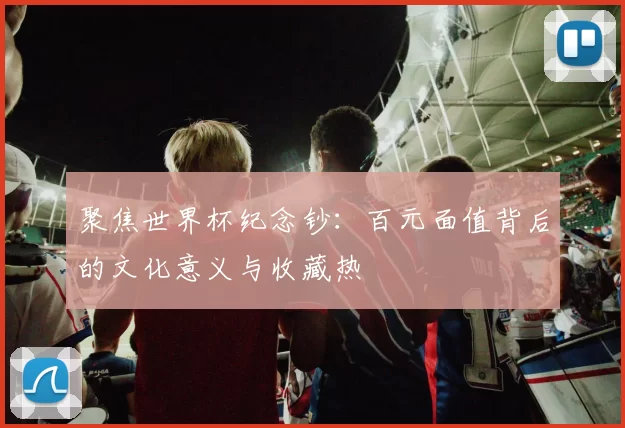 聚焦世界杯纪念钞:百元面值背后的文化意义与收藏热