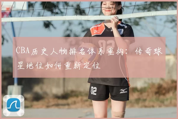 CBA历史人物排名体系重构:传奇球星地位如何重新定位