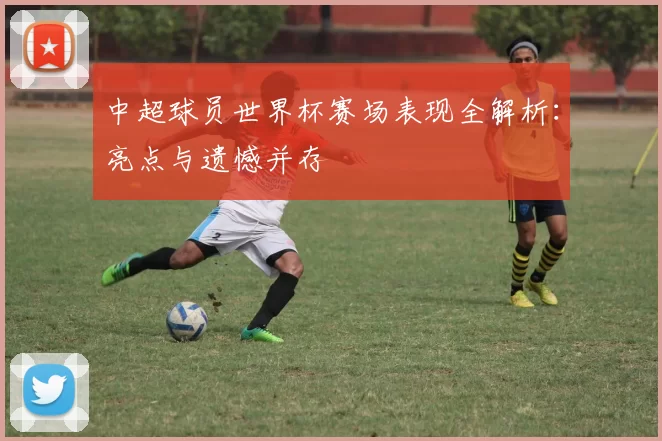 中超球员世界杯赛场表现全解析:亮点与遗憾并存