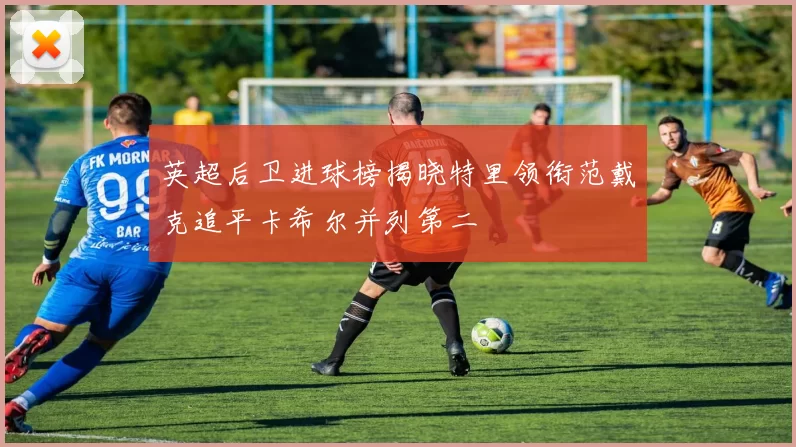 英超后卫进球榜揭晓特里领衔范戴克追平卡希尔并列第二