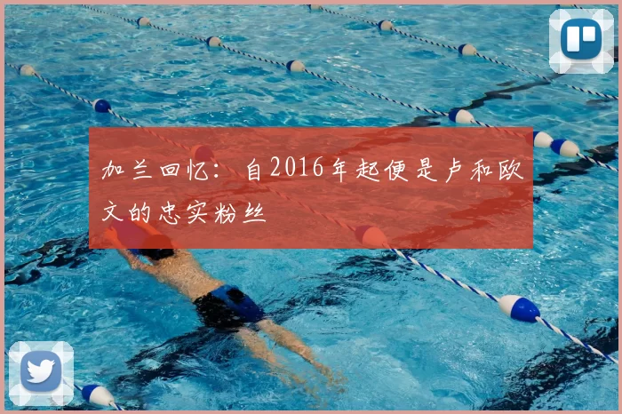 加兰回忆:自2016年起便是卢和欧文的忠实粉丝