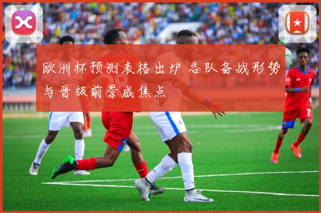 欧洲杯预测表格出炉 各队备战形势与晋级前景成焦点