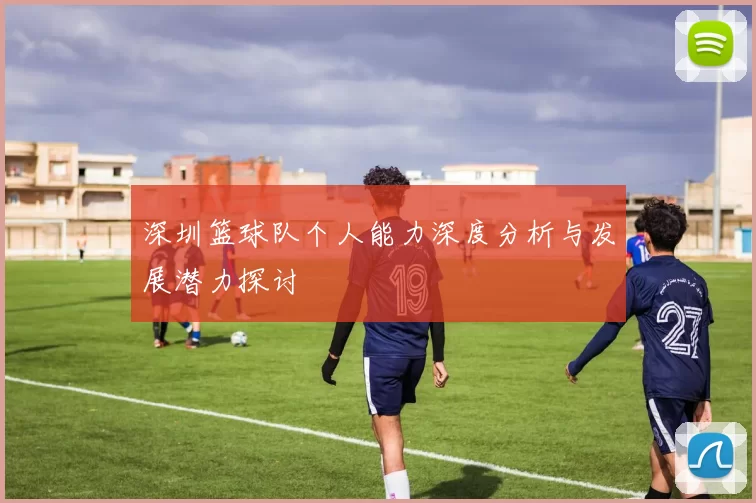 深圳篮球队个人能力深度分析与发展潜力探讨