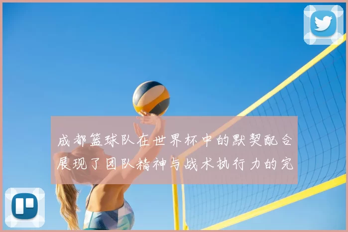 成都篮球队在世界杯中的默契配合展现了团队精神与战术执行力的完美结合