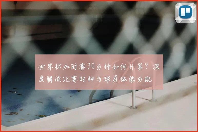 世界杯加时赛30分钟如何计算？深度解读比赛时钟与球员体能分配