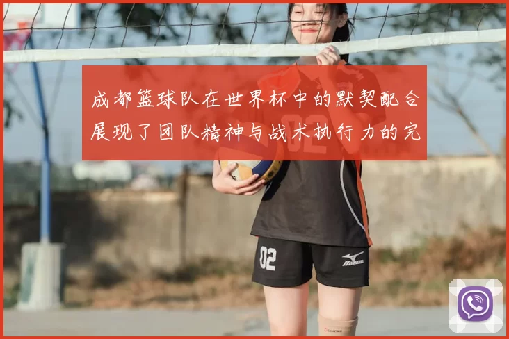 成都篮球队在世界杯中的默契配合展现了团队精神与战术执行力的完美结合