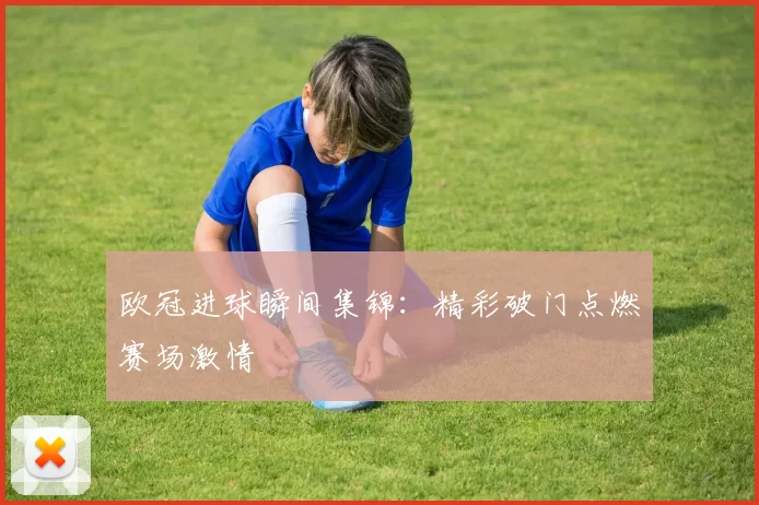 欧冠进球瞬间集锦：精彩破门点燃赛场激情