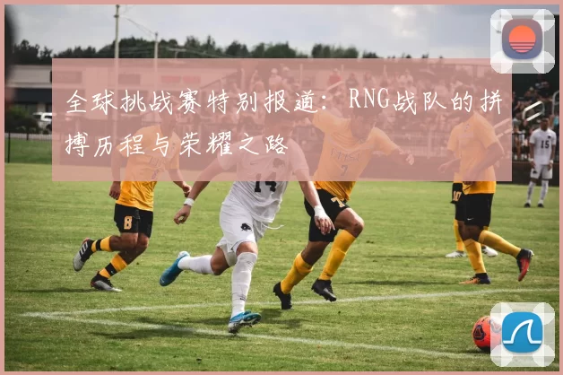 全球挑战赛特别报道：RNG战队的拼搏历程与荣耀之路