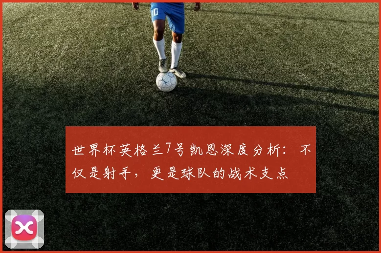 世界杯英格兰7号凯恩深度分析:不仅是射手,更是球队的战术支点