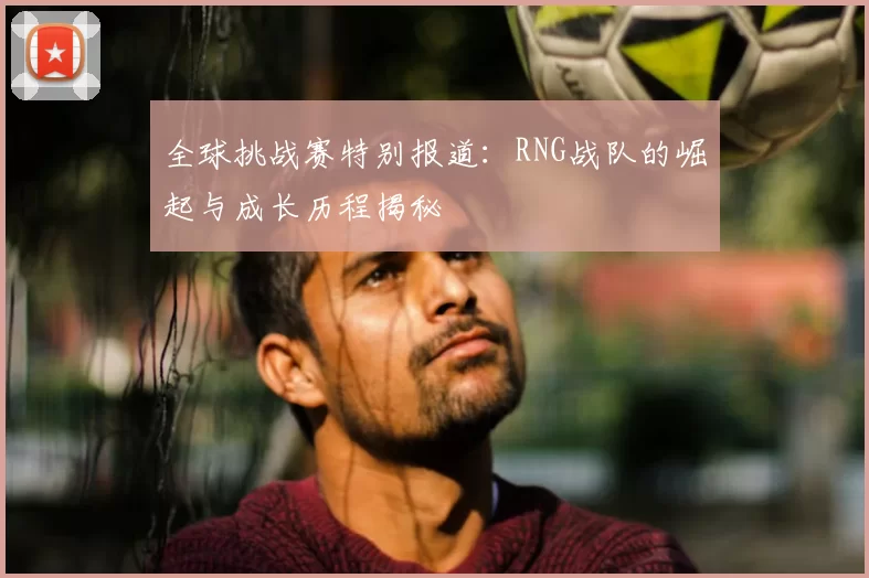 全球挑战赛特别报道：RNG战队的崛起与成长历程揭秘