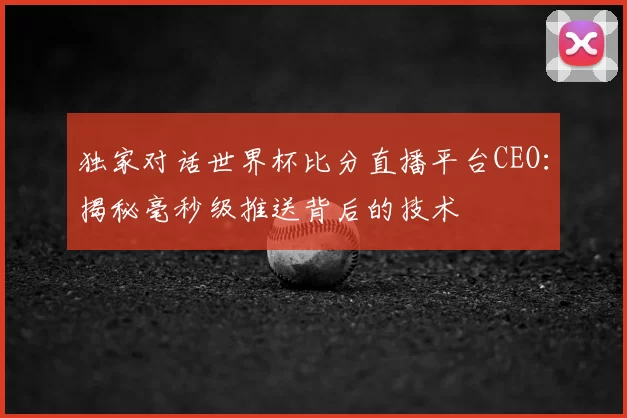 独家对话世界杯比分直播平台CEO:揭秘毫秒级推送背后的技术