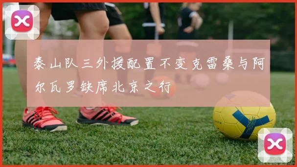 泰山队三外援配置不变克雷桑与阿尔瓦罗缺席北京之行