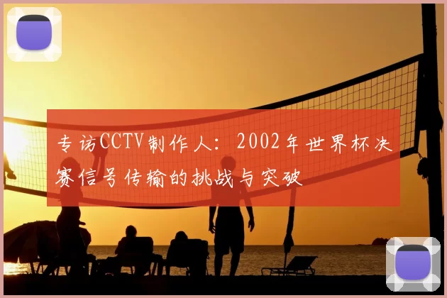 专访CCTV制作人：2002年世界杯决赛信号传输的挑战与突破