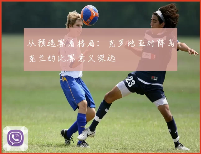 从预选赛看格局:克罗地亚对阵乌克兰的比赛意义深远