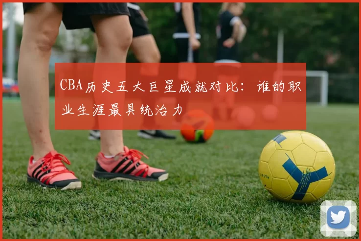 CBA历史五大巨星成就对比：谁的职业生涯最具统治力
