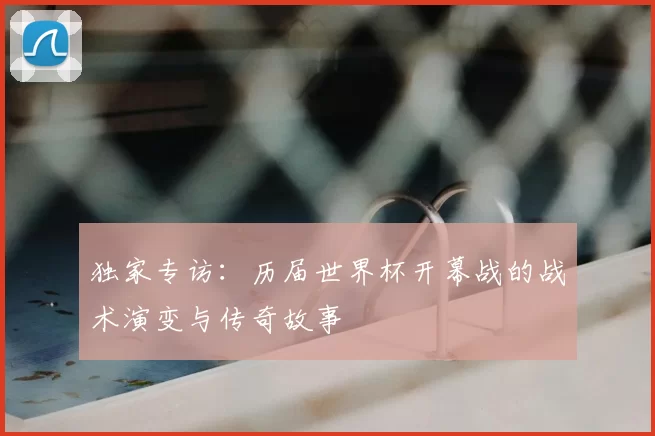 独家专访：历届世界杯开幕战的战术演变与传奇故事