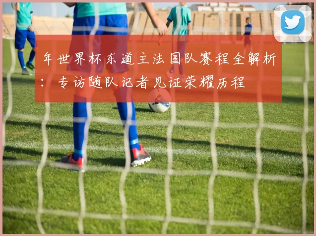 年世界杯东道主法国队赛程全解析:专访随队记者见证荣耀历程