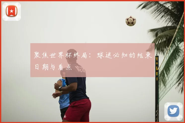 聚焦世界杯终局:球迷必知的结束日期与看点