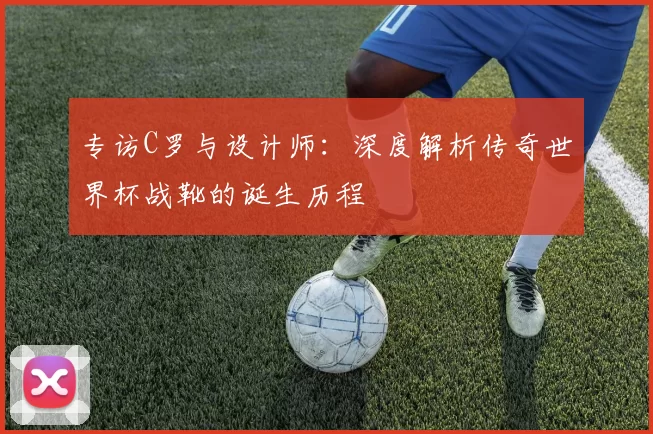 专访C罗与设计师:深度解析传奇世界杯战靴的诞生历程