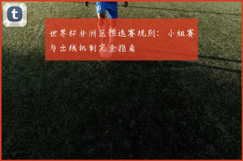 世界杯非洲区预选赛规则：小组赛与出线机制完全指南
