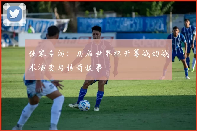独家专访：历届世界杯开幕战的战术演变与传奇故事