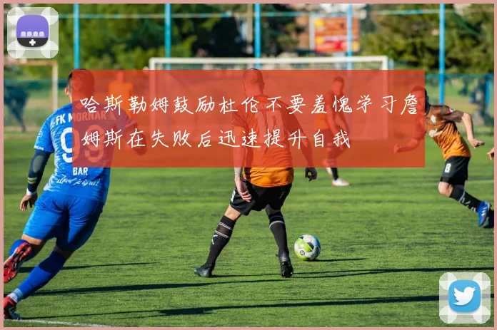 哈斯勒姆鼓励杜伦不要羞愧学习詹姆斯在失败后迅速提升自我