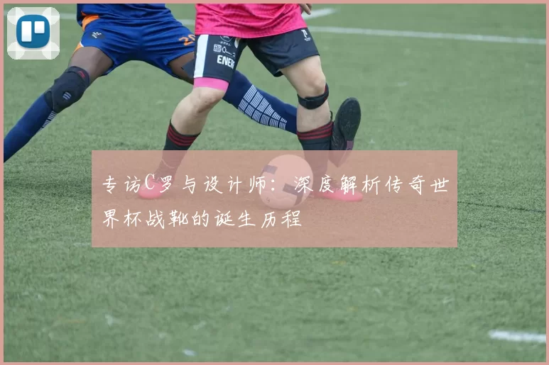 专访C罗与设计师：深度解析传奇世界杯战靴的诞生历程