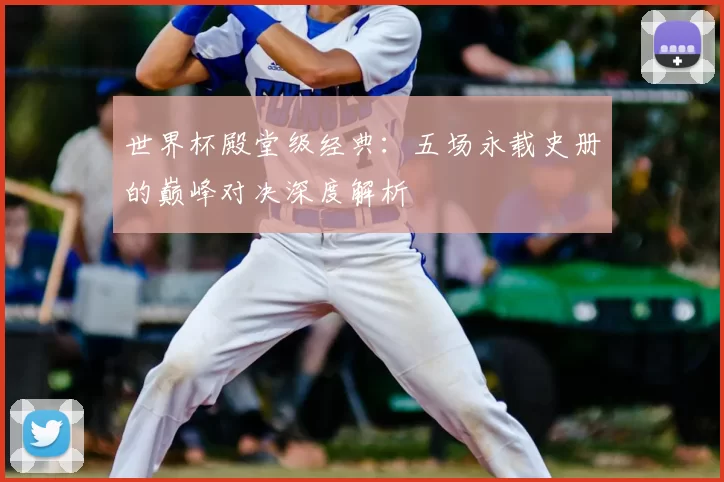 世界杯殿堂级经典：五场永载史册的巅峰对决深度解析