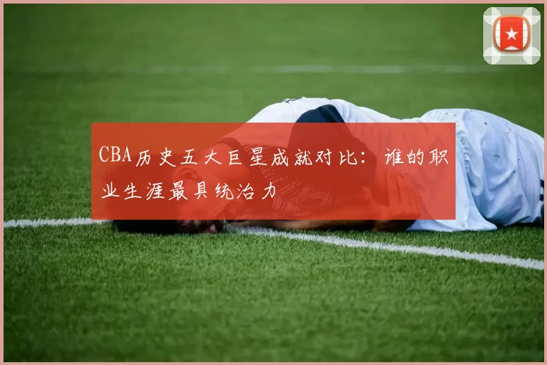 CBA历史五大巨星成就对比：谁的职业生涯最具统治力