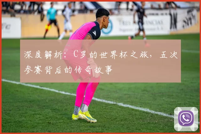 深度解析:C罗的世界杯之旅,五次参赛背后的传奇故事