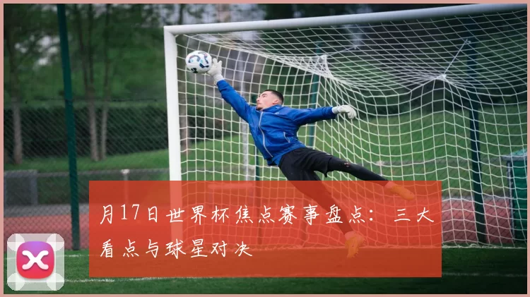 月17日世界杯焦点赛事盘点：三大看点与球星对决