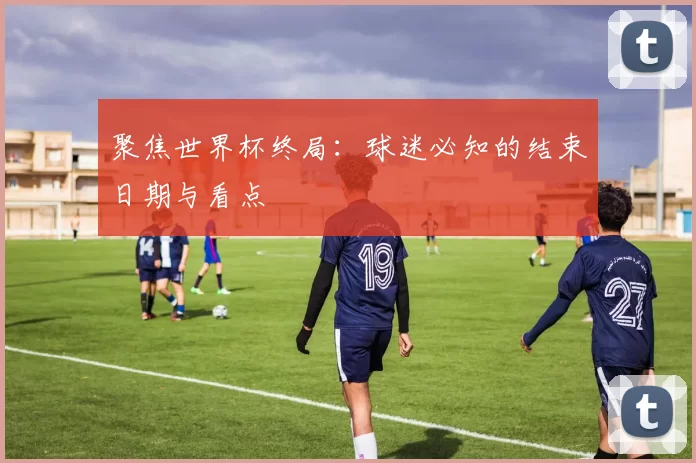 聚焦世界杯终局:球迷必知的结束日期与看点