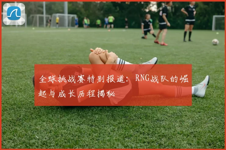 全球挑战赛特别报道：RNG战队的崛起与成长历程揭秘