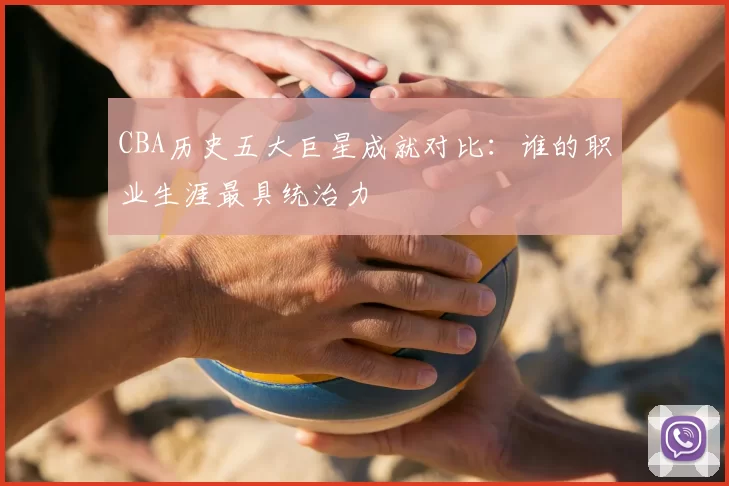 CBA历史五大巨星成就对比：谁的职业生涯最具统治力