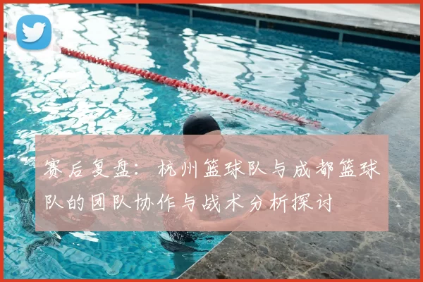 赛后复盘:杭州篮球队与成都篮球队的团队协作与战术分析探讨