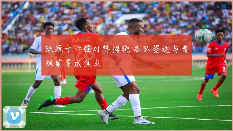 欧冠十六强对阵揭晓 各队签运与晋级前景成焦点