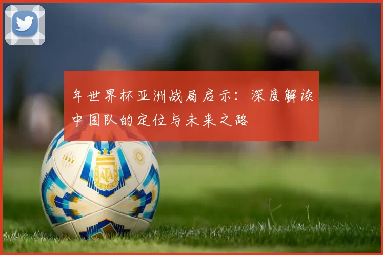 年世界杯亚洲战局启示：深度解读中国队的定位与未来之路