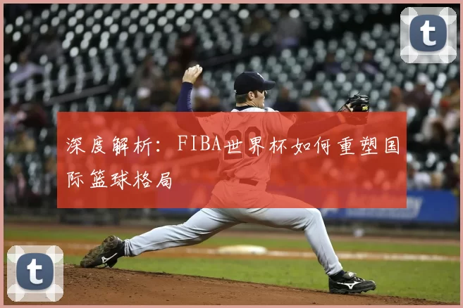 深度解析:FIBA世界杯如何重塑国际篮球格局