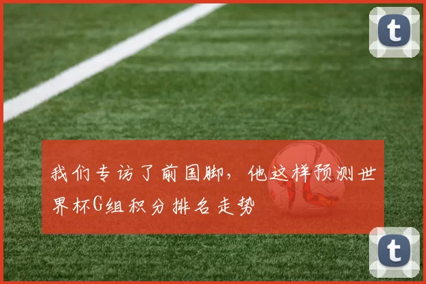 我们专访了前国脚,他这样预测世界杯G组积分排名走势