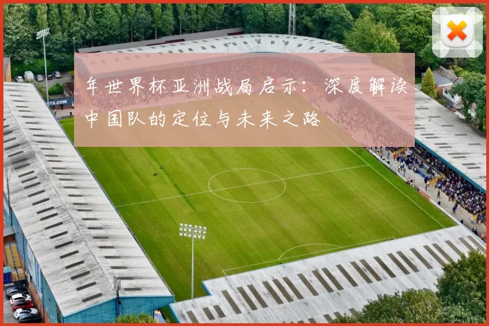 年世界杯亚洲战局启示：深度解读中国队的定位与未来之路