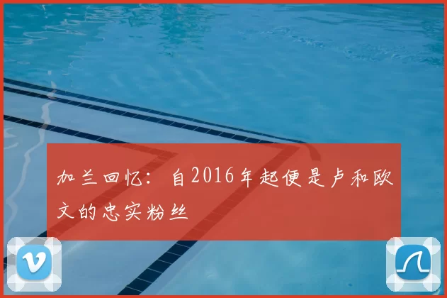 加兰回忆：自2016年起便是卢和欧文的忠实粉丝