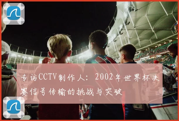 专访CCTV制作人:2002年世界杯决赛信号传输的挑战与突破