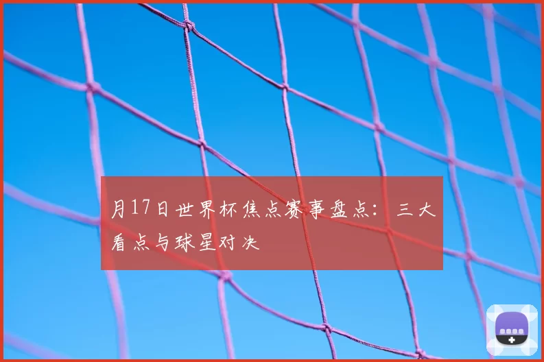 月17日世界杯焦点赛事盘点：三大看点与球星对决