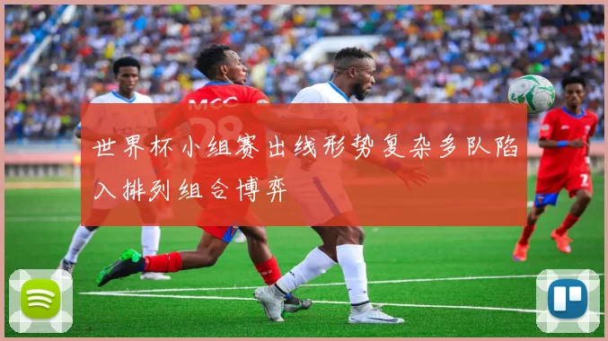 世界杯小组赛出线形势复杂多队陷入排列组合博弈