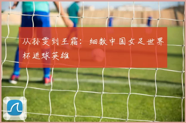 从孙雯到王霜:细数中国女足世界杯进球英雄