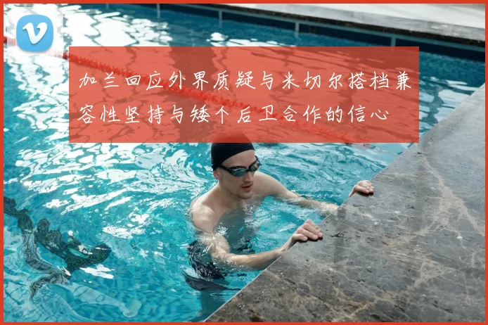 加兰回应外界质疑与米切尔搭档兼容性坚持与矮个后卫合作的信心