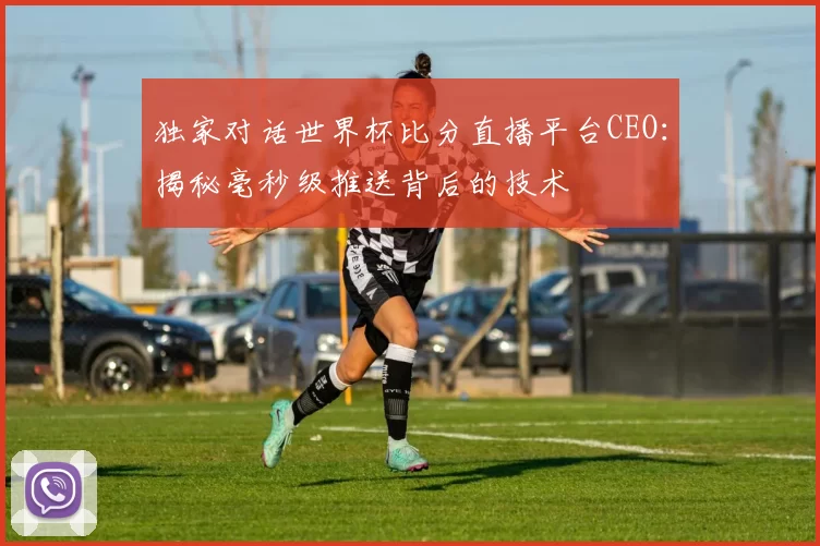独家对话世界杯比分直播平台CEO:揭秘毫秒级推送背后的技术